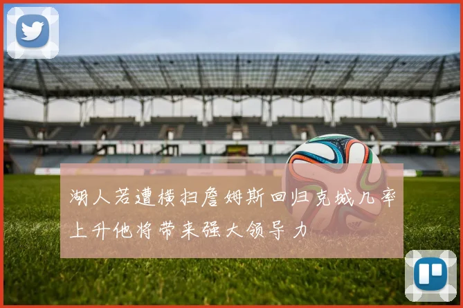 湖人若遭横扫詹姆斯回归克城几率上升他将带来强大领导力