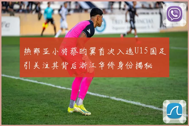 热那亚小将蔡昀翼首次入选U15国足引关注其背后浙江华侨身份揭秘
