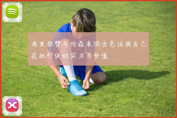 老里称赞布伦森表现出色证明自己在独行侠的实力与价值