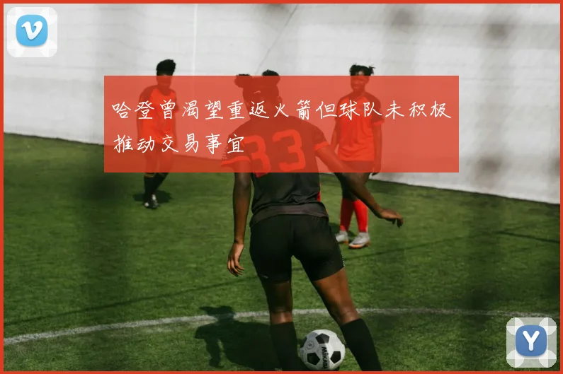 哈登曾渴望重返火箭但球队未积极推动交易事宜