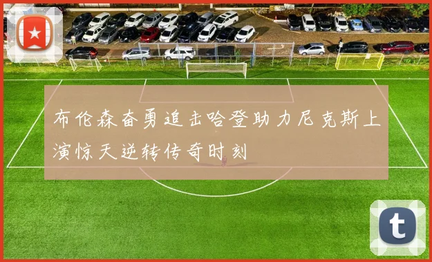 布伦森奋勇追击哈登助力尼克斯上演惊天逆转传奇时刻