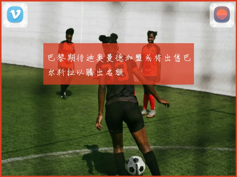 巴黎期待迪奥曼德加盟或将出售巴尔科拉以腾出名额