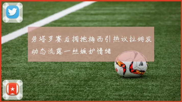 劳塔罗赛后拥抱梅西引热议拉姆发动态流露一丝嫉妒情绪