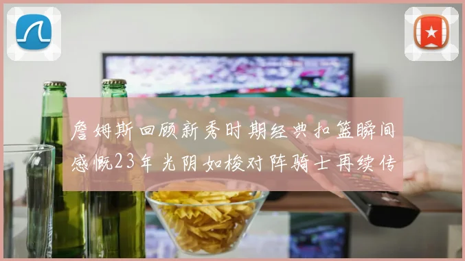 詹姆斯回顾新秀时期经典扣篮瞬间感慨23年光阴如梭对阵骑士再续传奇