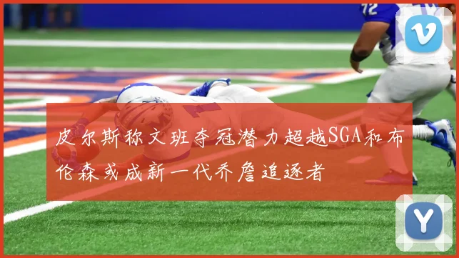 皮尔斯称文班夺冠潜力超越SGA和布伦森或成新一代乔詹追逐者