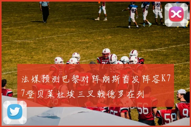 法媒预测巴黎对阵朗斯首发阵容K77登贝莱杜埃三叉戟德罗在列