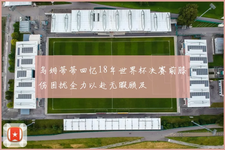 乌姆蒂蒂回忆18年世界杯决赛前膝伤困扰全力以赴无暇顾及