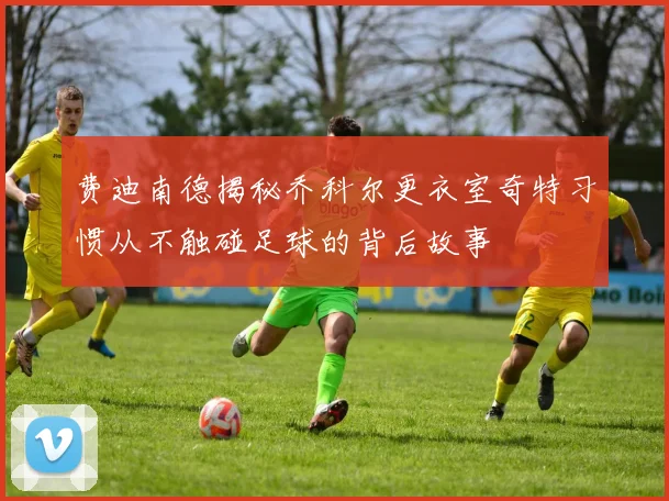 费迪南德揭秘乔科尔更衣室奇特习惯从不触碰足球的背后故事