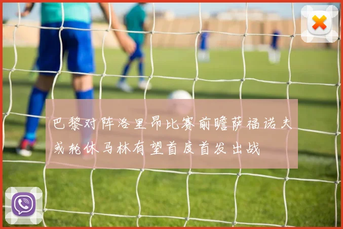 巴黎对阵洛里昂比赛前瞻萨福诺夫或轮休马林有望首度首发出战