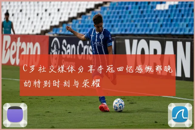 C罗社交媒体分享夺冠回忆感慨那晚的特别时刻与荣耀